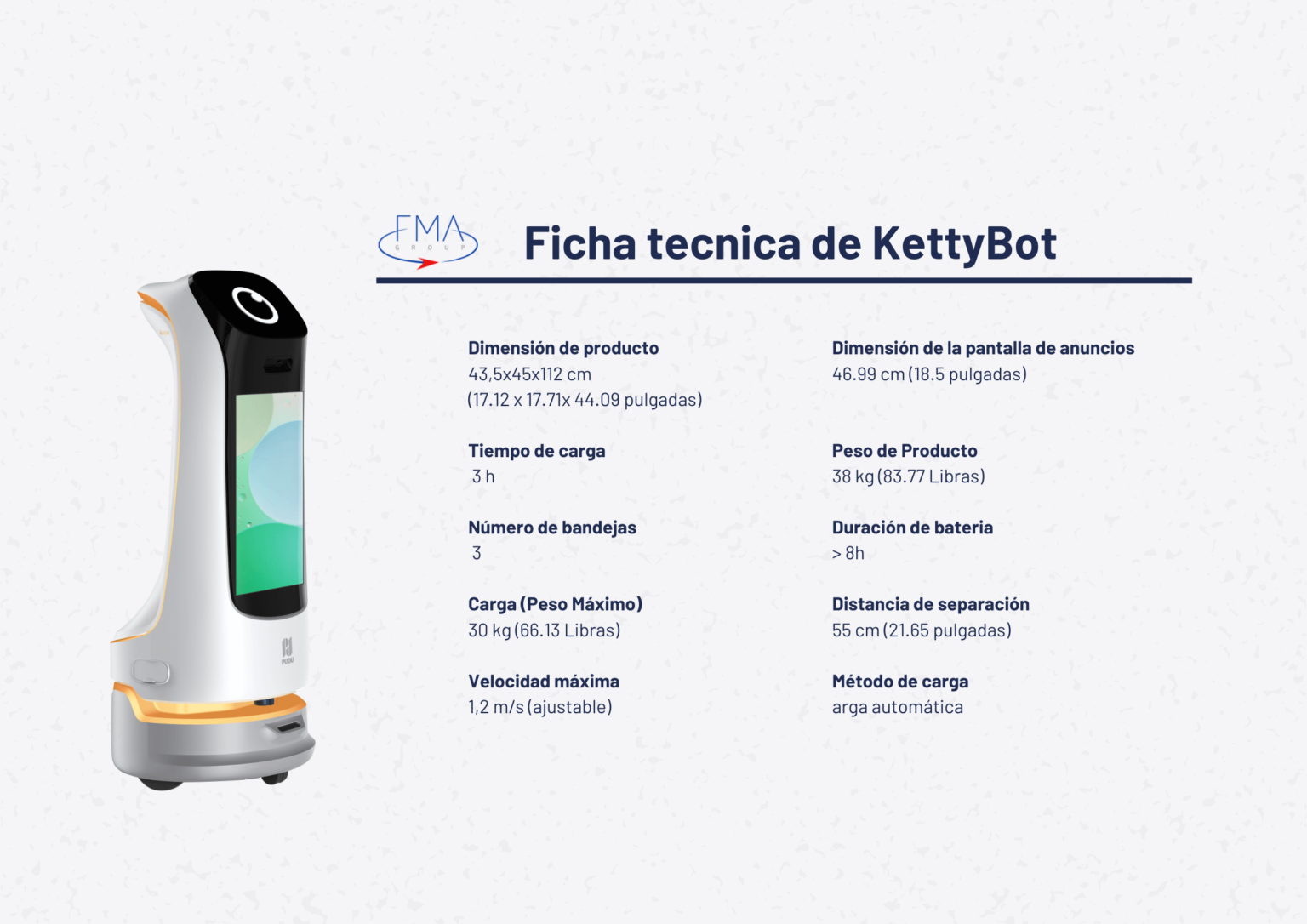 Dimensión de producto 43,5x45x112 cm (17.12 x 17.71x 44.09 pulgadas) Tiempo de carga 3 h Número de bandejas 3 Carga (Peso Máximo) 30 kg (66.13 Libras) Velocidad máxima 1,2 m/s (ajustable) Dimensión de la pantalla de anuncios 46.99 cm (18.5 pulgadas) Peso de Producto 38 kg (83.77 Libras) Duración de bateria > 8h Distancia de separación 55 cm (21.65 pulgadas) Método de carga arga automática